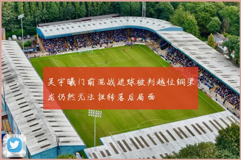 吴宇曦门前混战进球被判越位铜梁龙仍然无法扭转落后局面