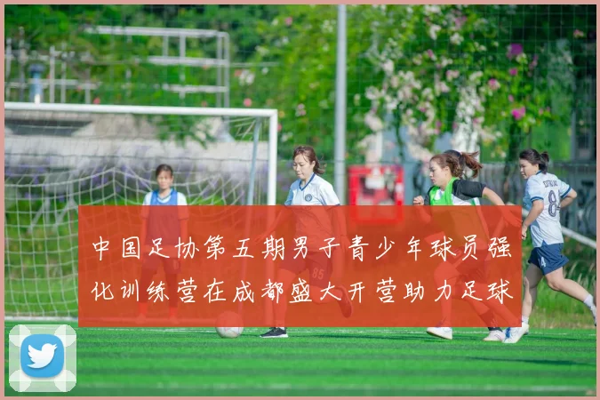中国足协第五期男子青少年球员强化训练营在成都盛大开营助力足球未来发展