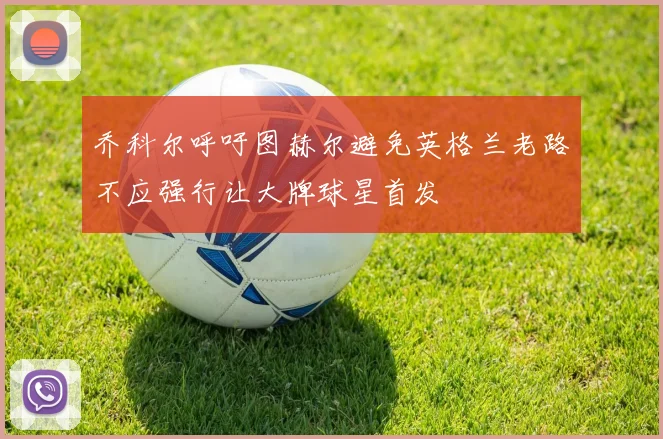 乔科尔呼吁图赫尔避免英格兰老路不应强行让大牌球星首发