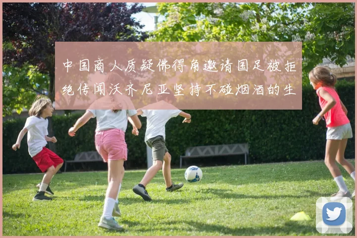 中国商人质疑佛得角邀请国足被拒绝传闻沃齐尼亚坚持不碰烟酒的生活方式