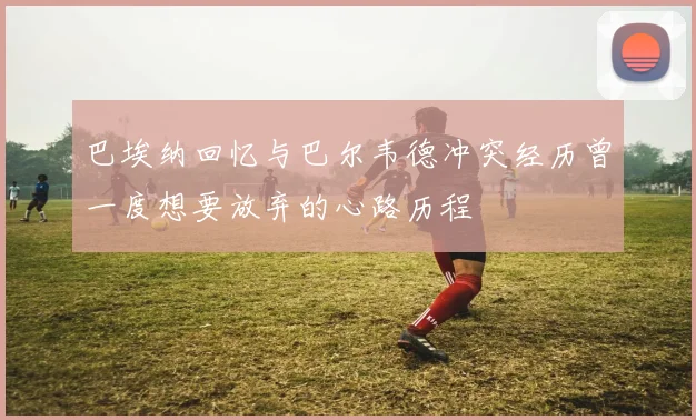 巴埃纳回忆与巴尔韦德冲突经历曾一度想要放弃的心路历程