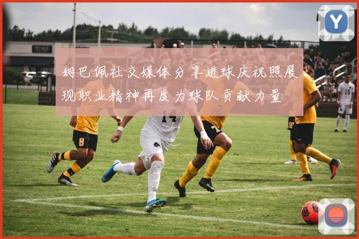 姆巴佩社交媒体分享进球庆祝照展现职业精神再度为球队贡献力量