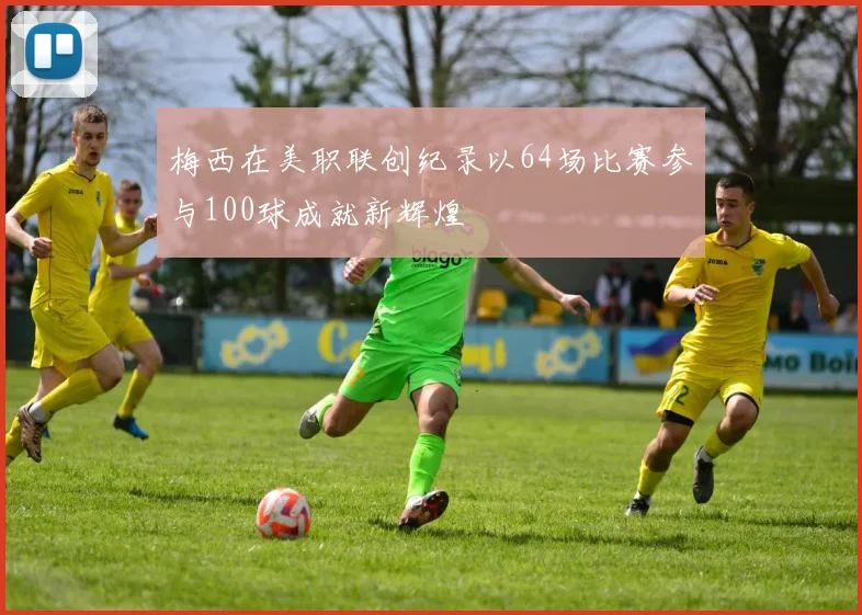 梅西在美职联创纪录以64场比赛参与100球成就新辉煌