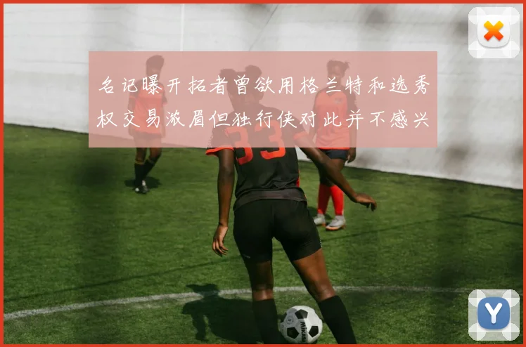 名记曝开拓者曾欲用格兰特和选秀权交易浓眉但独行侠对此并不感兴趣