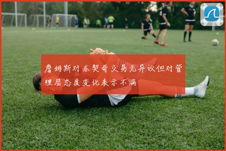 詹姆斯对东契奇交易无异议但对管理层态度变化表示不满