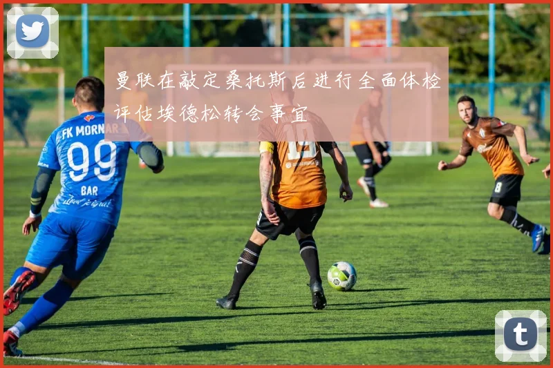 曼联在敲定桑托斯后进行全面体检评估埃德松转会事宜