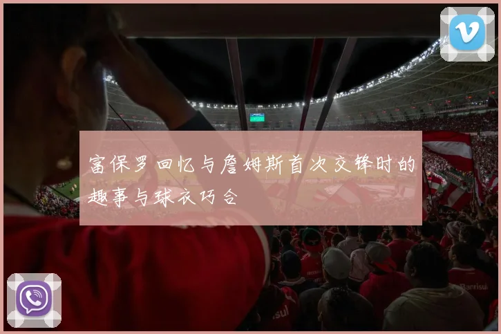 富保罗回忆与詹姆斯首次交锋时的趣事与球衣巧合