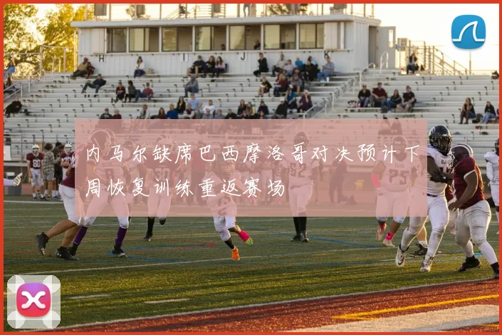 内马尔缺席巴西摩洛哥对决预计下周恢复训练重返赛场