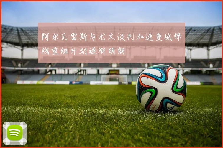 阿尔瓦雷斯与尤文谈判加速曼城锋线重组计划逐渐明朗