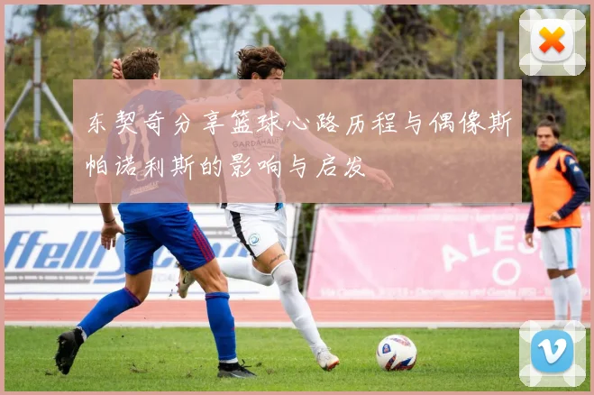 东契奇分享篮球心路历程与偶像斯帕诺利斯的影响与启发