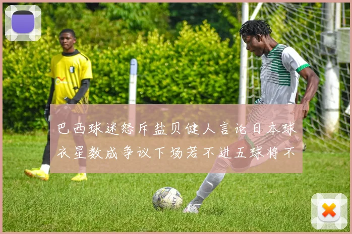 巴西球迷怒斥盐贝健人言论日本球衣星数成争议下场若不进五球将不庆祝
