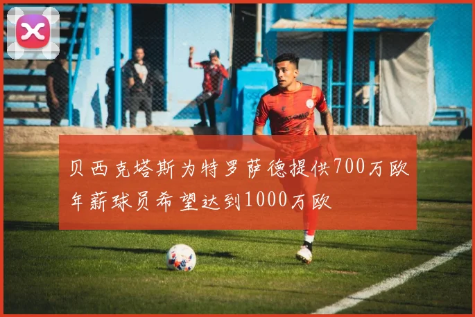 贝西克塔斯为特罗萨德提供700万欧年薪球员希望达到1000万欧