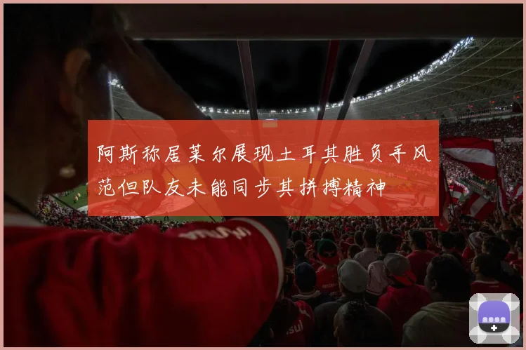 阿斯称居莱尔展现土耳其胜负手风范但队友未能同步其拼搏精神