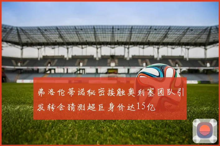 弗洛伦蒂诺秘密接触奥利塞团队引发转会猜测超巨身价达15亿