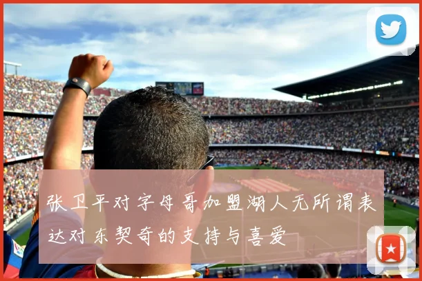 张卫平对字母哥加盟湖人无所谓表达对东契奇的支持与喜爱