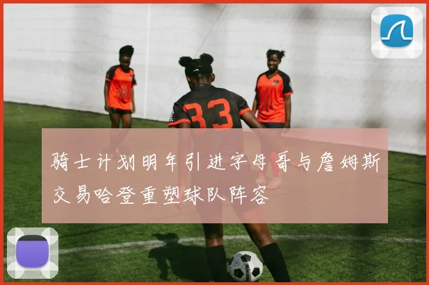 骑士计划明年引进字母哥与詹姆斯交易哈登重塑球队阵容