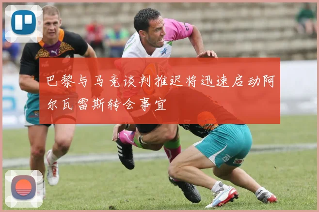 巴黎与马竞谈判推迟将迅速启动阿尔瓦雷斯转会事宜
